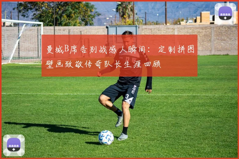 曼城B席告别战感人瞬间:定制拼图壁画致敬传奇队长生涯回顾