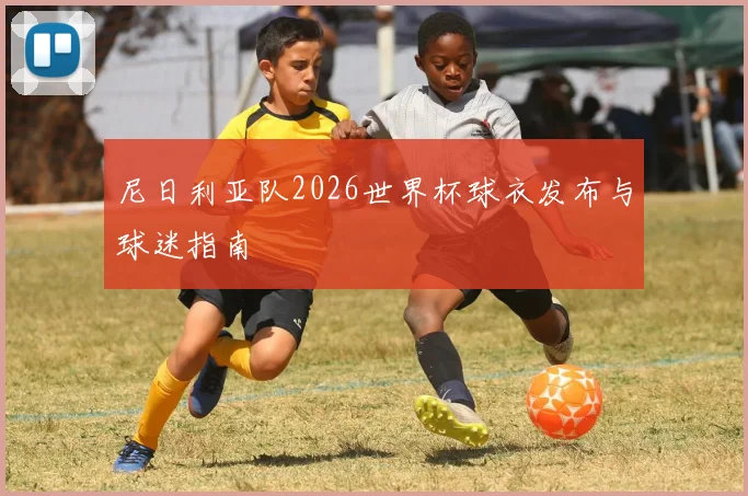 尼日利亚队2026世界杯球衣发布与球迷指南