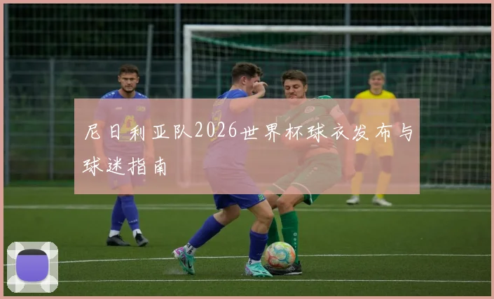 尼日利亚队2026世界杯球衣发布与球迷指南
