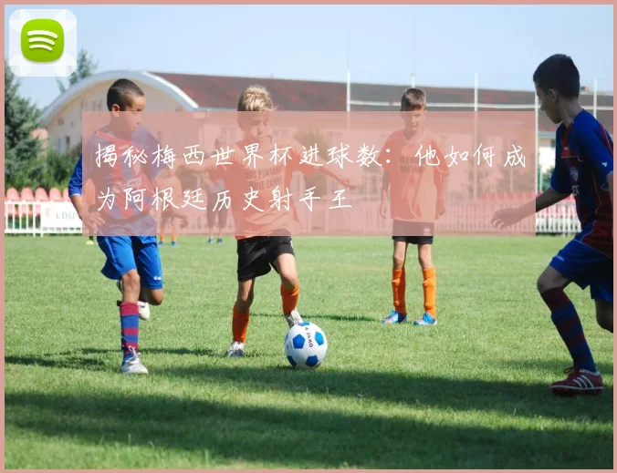 揭秘梅西世界杯进球数：他如何成为阿根廷历史射手王