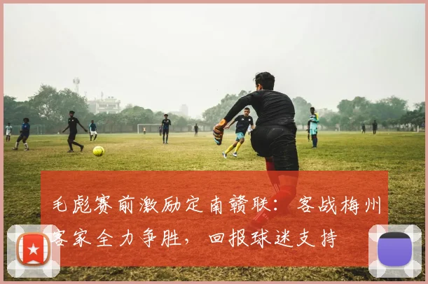 毛彪赛前激励定南赣联:客战梅州客家全力争胜,回报球迷支持
