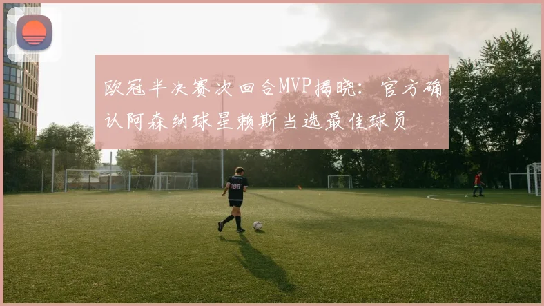 欧冠半决赛次回合MVP揭晓：官方确认阿森纳球星赖斯当选最佳球员