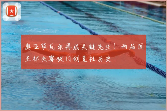 奥亚萨瓦尔再成关键先生！两届国王杯决赛破门创皇社历史
