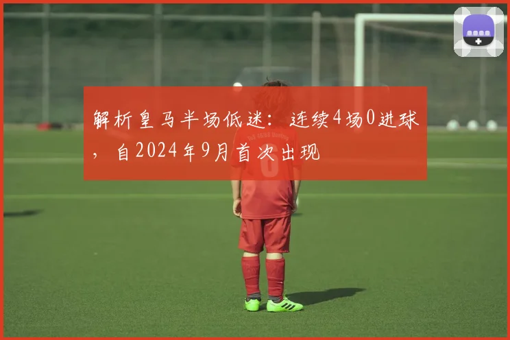 解析皇马半场低迷：连续4场0进球，自2024年9月首次出现