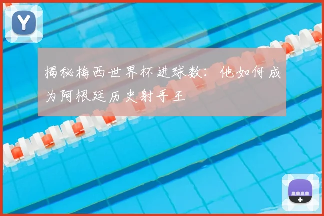 揭秘梅西世界杯进球数:他如何成为阿根廷历史射手王