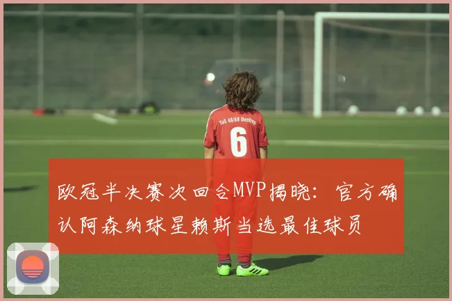欧冠半决赛次回合MVP揭晓：官方确认阿森纳球星赖斯当选最佳球员