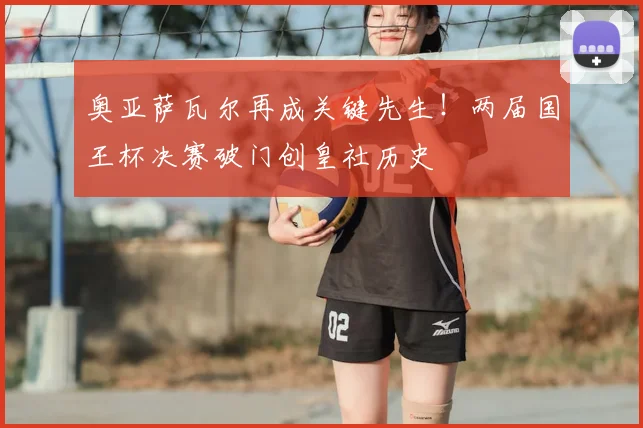奥亚萨瓦尔再成关键先生！两届国王杯决赛破门创皇社历史